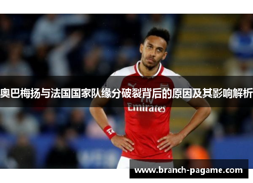 奥巴梅扬与法国国家队缘分破裂背后的原因及其影响解析 奥巴梅扬与法国国家队缘分破裂背后的原因及其影响解析