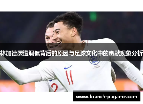 林加德屡遭调侃背后的原因与足球文化中的幽默现象分析