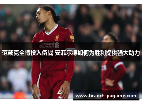 范戴克全情投入备战 安菲尔德如何为胜利提供强大动力