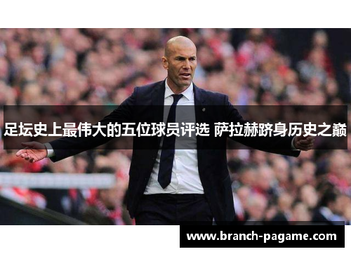足坛史上最伟大的五位球员评选 萨拉赫跻身历史之巅