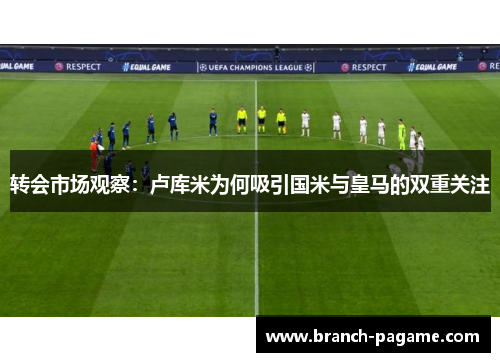 转会市场观察：卢库米为何吸引国米与皇马的双重关注