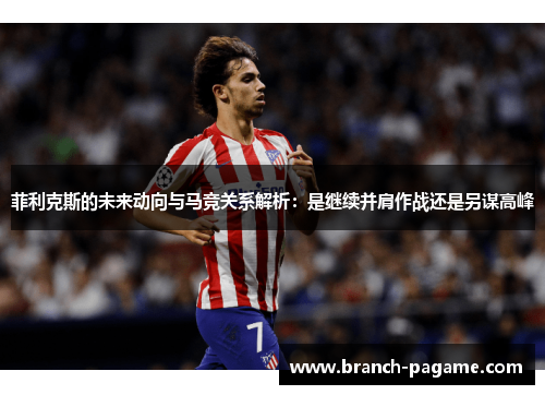 菲利克斯的未来动向与马竞关系解析：是继续并肩作战还是另谋高峰