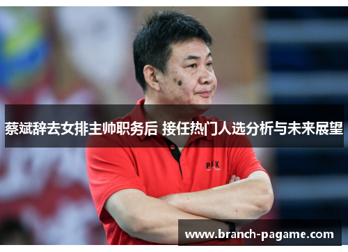 蔡斌辞去女排主帅职务后 接任热门人选分析与未来展望 蔡斌辞去女排主帅职务后 接任热门人选分析与未来展望