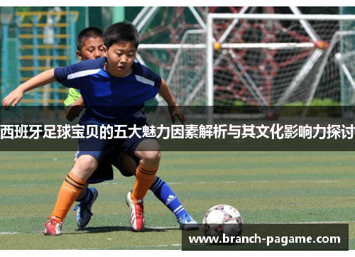西班牙足球宝贝的五大魅力因素解析与其文化影响力探讨 西班牙足球宝贝的五大魅力因素解析与其文化影响力探讨