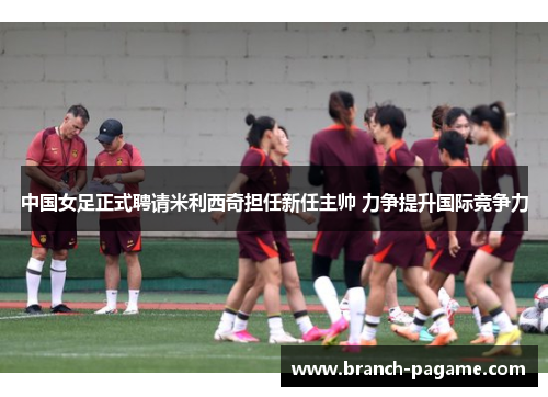 中国女足正式聘请米利西奇担任新任主帅 力争提升国际竞争力