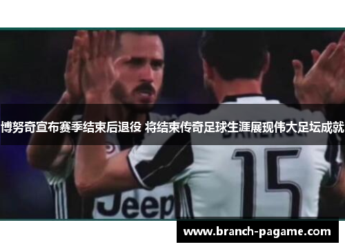 博努奇宣布赛季结束后退役 将结束传奇足球生涯展现伟大足坛成就