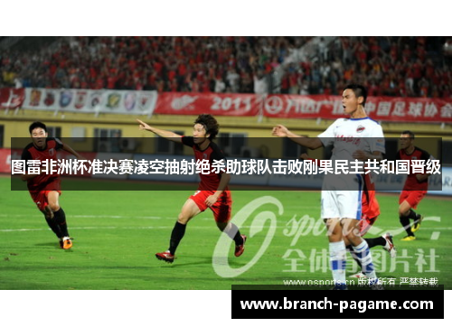 图雷非洲杯准决赛凌空抽射绝杀助球队击败刚果民主共和国晋级 图雷非洲杯准决赛凌空抽射绝杀助球队击败刚果民主共和国晋级